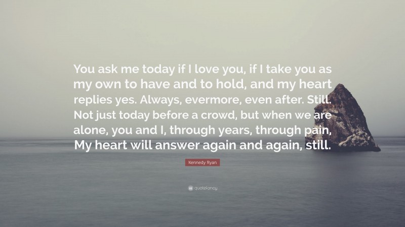 Kennedy Ryan Quote: “You ask me today if I love you, if I take you as my own to have and to hold, and my heart replies yes. Always, evermore, even after. Still. Not just today before a crowd, but when we are alone, you and I, through years, through pain, My heart will answer again and again, still.”