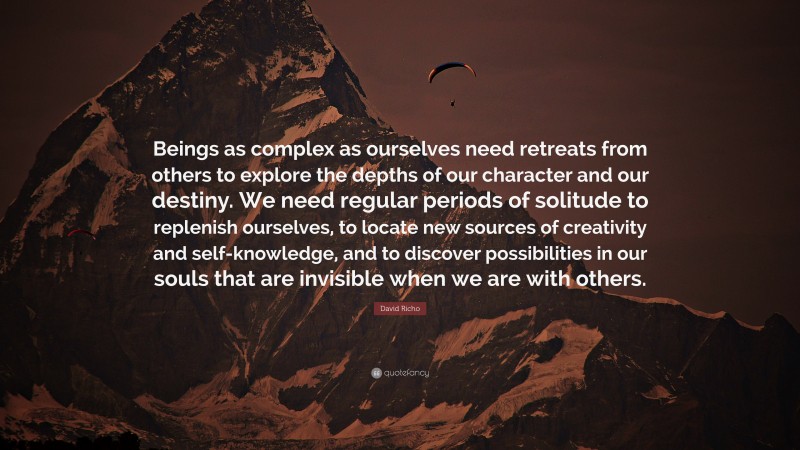 David Richo Quote: “Beings as complex as ourselves need retreats from others to explore the depths of our character and our destiny. We need regular periods of solitude to replenish ourselves, to locate new sources of creativity and self-knowledge, and to discover possibilities in our souls that are invisible when we are with others.”
