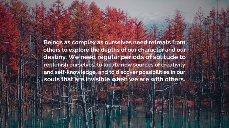 David Richo Quote: “Beings as complex as ourselves need retreats from others to explore the depths of our character and our destiny. We need regular periods of solitude to replenish ourselves, to locate new sources of creativity and self-knowledge, and to discover possibilities in our souls that are invisible when we are with others.”