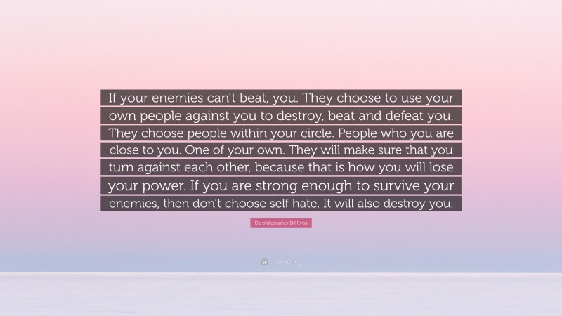 De philosopher DJ Kyos Quote: “If your enemies can’t beat, you. They choose to use your own people against you to destroy, beat and defeat you. They choose people within your circle. People who you are close to you. One of your own. They will make sure that you turn against each other, because that is how you will lose your power. If you are strong enough to survive your enemies, then don’t choose self hate. It will also destroy you.”