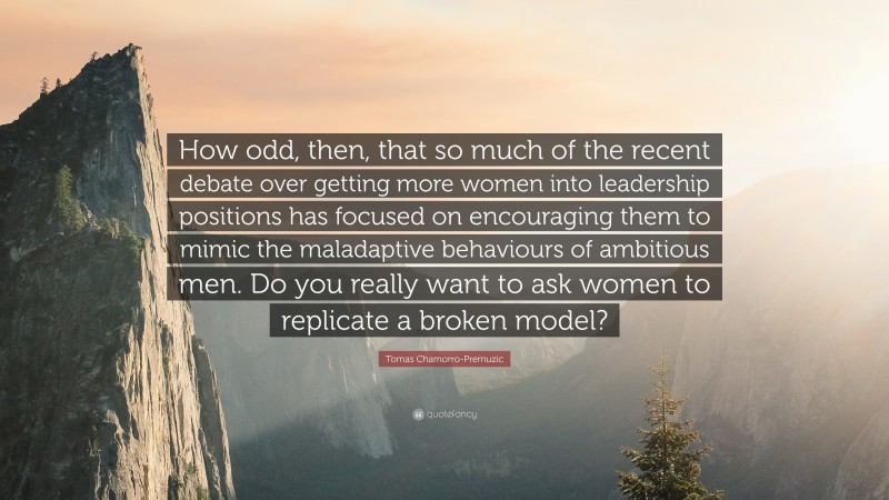 Tomas Chamorro-Premuzic Quote: “How odd, then, that so much of the recent debate over getting more women into leadership positions has focused on encouraging them to mimic the maladaptive behaviours of ambitious men. Do you really want to ask women to replicate a broken model?”