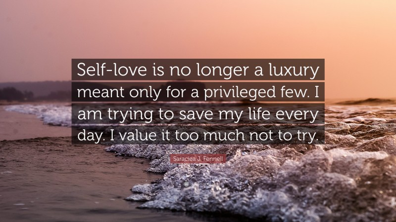 Saraciea J. Fennell Quote: “Self-love is no longer a luxury meant only for a privileged few. I am trying to save my life every day. I value it too much not to try.”