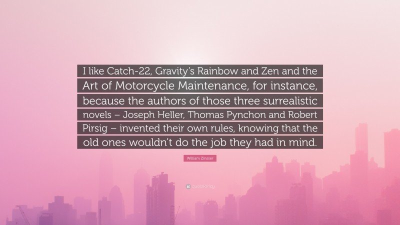 William Zinsser Quote: “I like Catch-22, Gravity’s Rainbow and Zen and the Art of Motorcycle Maintenance, for instance, because the authors of those three surrealistic novels – Joseph Heller, Thomas Pynchon and Robert Pirsig – invented their own rules, knowing that the old ones wouldn’t do the job they had in mind.”