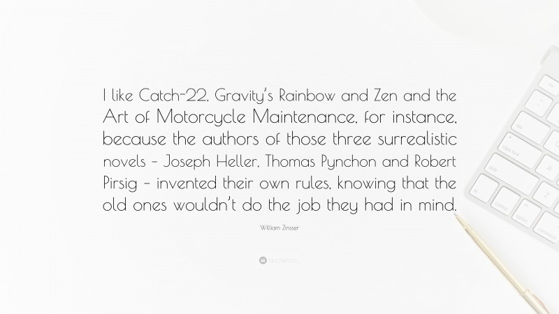 William Zinsser Quote: “I like Catch-22, Gravity’s Rainbow and Zen and the Art of Motorcycle Maintenance, for instance, because the authors of those three surrealistic novels – Joseph Heller, Thomas Pynchon and Robert Pirsig – invented their own rules, knowing that the old ones wouldn’t do the job they had in mind.”