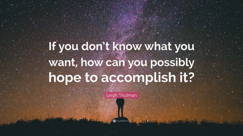 Leigh Shulman Quote: “If you don’t know what you want, how can you possibly hope to accomplish it?”