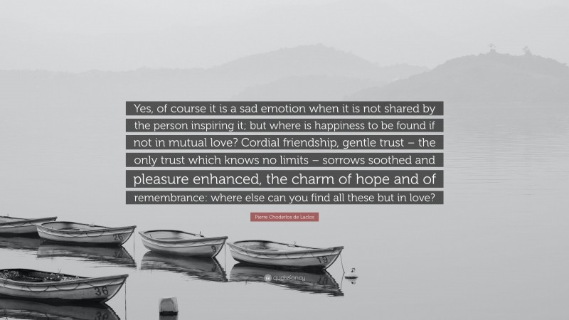 Pierre Choderlos de Laclos Quote: “Yes, of course it is a sad emotion when it is not shared by the person inspiring it; but where is happiness to be found if not in mutual love? Cordial friendship, gentle trust – the only trust which knows no limits – sorrows soothed and pleasure enhanced, the charm of hope and of remembrance: where else can you find all these but in love?”