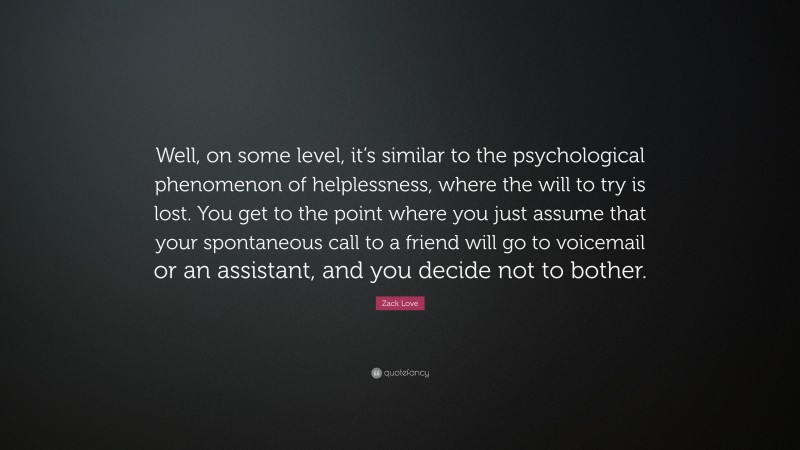 Zack Love Quote: “Well, on some level, it’s similar to the psychological phenomenon of helplessness, where the will to try is lost. You get to the point where you just assume that your spontaneous call to a friend will go to voicemail or an assistant, and you decide not to bother.”