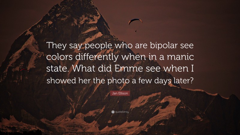 Jan Ellison Quote: “They say people who are bipolar see colors differently when in a manic state. What did Emme see when I showed her the photo a few days later?”