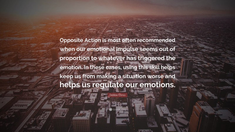 Debbie Corso Quote: “Opposite Action is most often recommended when our emotional impulse seems out of proportion to whatever has triggered the emotion. In these cases, using this skill helps keep us from making a situation worse and helps us regulate our emotions.”