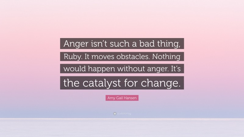 Amy Gail Hansen Quote: “Anger isn’t such a bad thing, Ruby. It moves obstacles. Nothing would happen without anger. It’s the catalyst for change.”