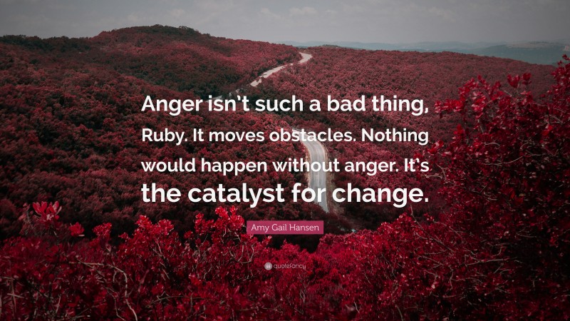 Amy Gail Hansen Quote: “Anger isn’t such a bad thing, Ruby. It moves obstacles. Nothing would happen without anger. It’s the catalyst for change.”