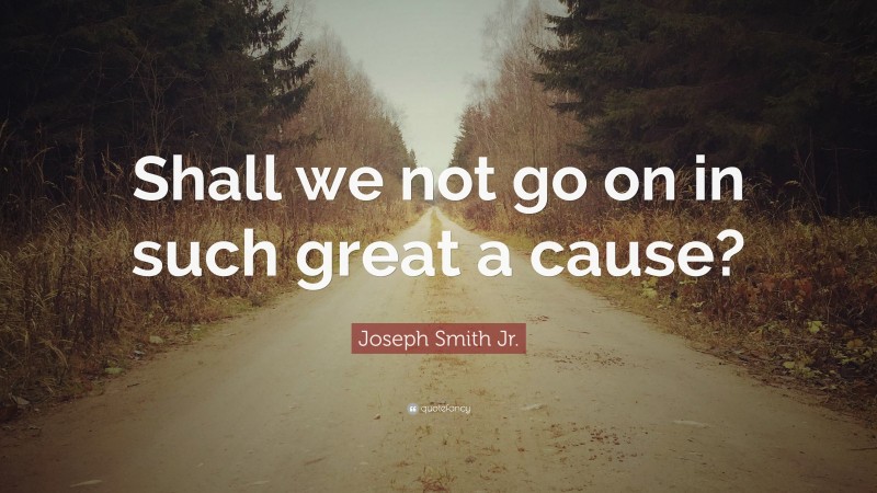 Joseph Smith Jr. Quote: “Shall we not go on in such great a cause?”