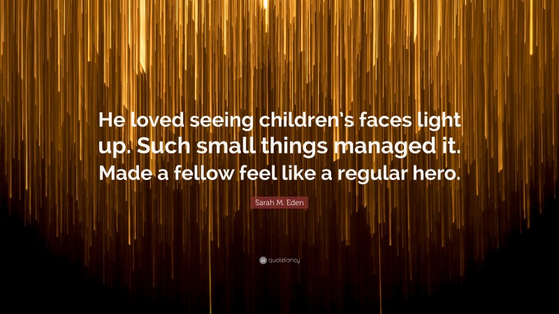 Sarah M. Eden Quote: “He loved seeing children’s faces light up. Such small things managed it. Made a fellow feel like a regular hero.”