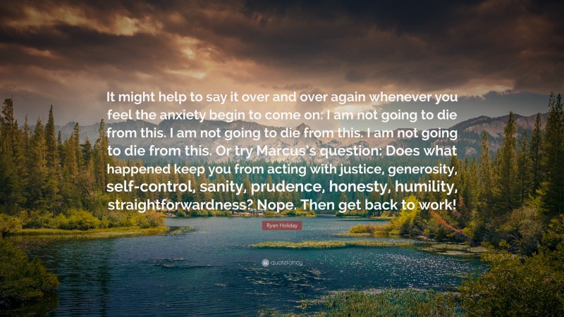 Ryan Holiday Quote: “It might help to say it over and over again whenever you feel the anxiety begin to come on: I am not going to die from this. I am not going to die from this. I am not going to die from this. Or try Marcus’s question: Does what happened keep you from acting with justice, generosity, self-control, sanity, prudence, honesty, humility, straightforwardness? Nope. Then get back to work!”