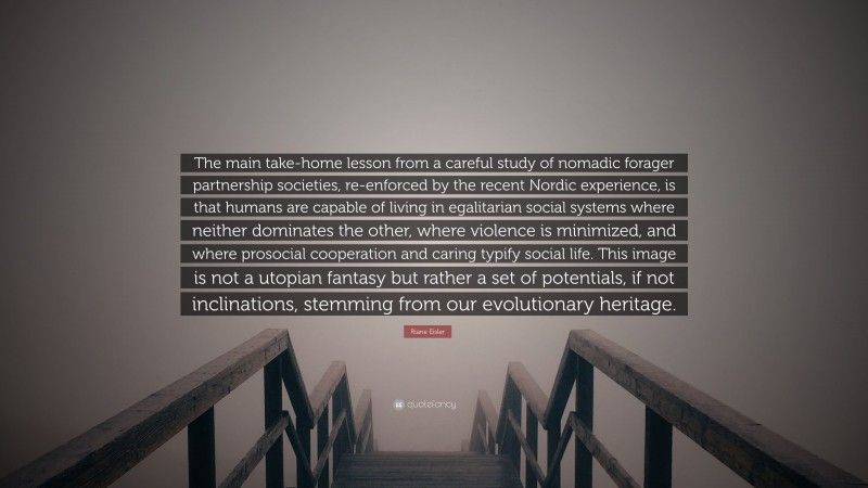 Riane Eisler Quote: “The main take-home lesson from a careful study of nomadic forager partnership societies, re-enforced by the recent Nordic experience, is that humans are capable of living in egalitarian social systems where neither dominates the other, where violence is minimized, and where prosocial cooperation and caring typify social life. This image is not a utopian fantasy but rather a set of potentials, if not inclinations, stemming from our evolutionary heritage.”