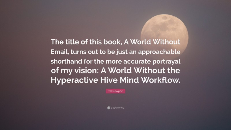 Cal Newport Quote: “The title of this book, A World Without Email, turns out to be just an approachable shorthand for the more accurate portrayal of my vision: A World Without the Hyperactive Hive Mind Workflow.”