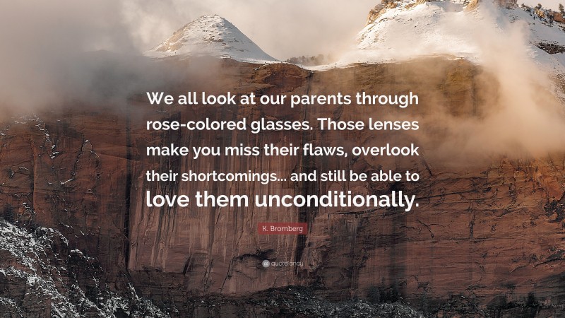 K. Bromberg Quote: “We all look at our parents through rose-colored glasses. Those lenses make you miss their flaws, overlook their shortcomings... and still be able to love them unconditionally.”