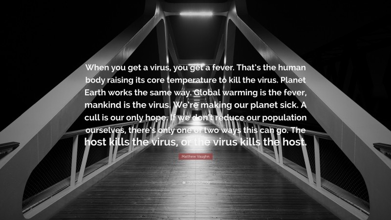 Matthew Vaughn Quote: “When you get a virus, you get a fever. That’s the human body raising its core temperature to kill the virus. Planet Earth works the same way. Global warming is the fever, mankind is the virus. We’re making our planet sick. A cull is our only hope. If we don’t reduce our population ourselves, there’s only one of two ways this can go. The host kills the virus, or the virus kills the host.”