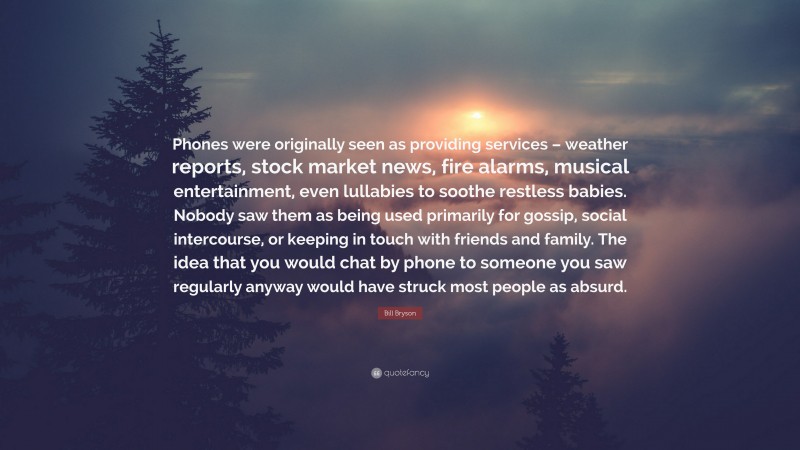 Bill Bryson Quote: “Phones were originally seen as providing services – weather reports, stock market news, fire alarms, musical entertainment, even lullabies to soothe restless babies. Nobody saw them as being used primarily for gossip, social intercourse, or keeping in touch with friends and family. The idea that you would chat by phone to someone you saw regularly anyway would have struck most people as absurd.”