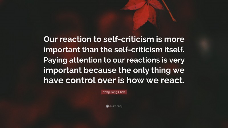 Yong Kang Chan Quote: “Our reaction to self-criticism is more important than the self-criticism itself. Paying attention to our reactions is very important because the only thing we have control over is how we react.”