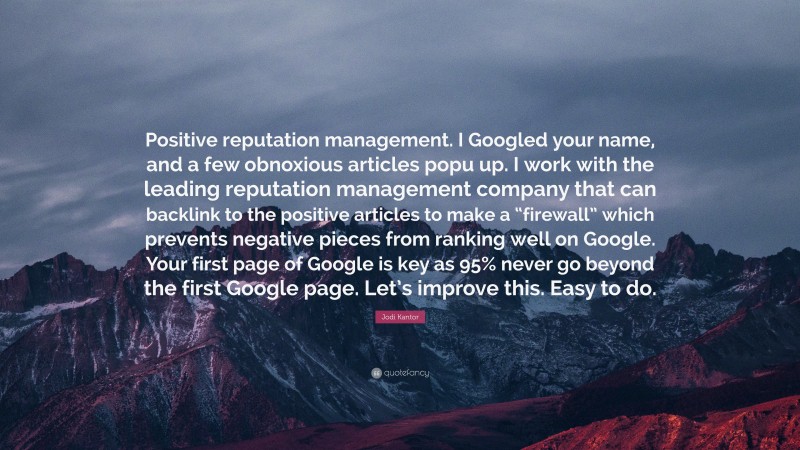 Jodi Kantor Quote: “Positive reputation management. I Googled your name, and a few obnoxious articles popu up. I work with the leading reputation management company that can backlink to the positive articles to make a “firewall” which prevents negative pieces from ranking well on Google. Your first page of Google is key as 95% never go beyond the first Google page. Let’s improve this. Easy to do.”