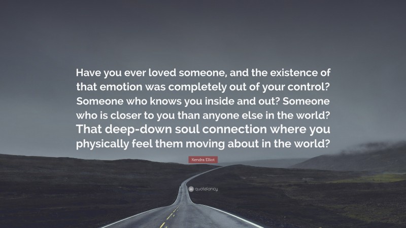 Kendra Elliot Quote: “Have you ever loved someone, and the existence of that emotion was completely out of your control? Someone who knows you inside and out? Someone who is closer to you than anyone else in the world? That deep-down soul connection where you physically feel them moving about in the world?”