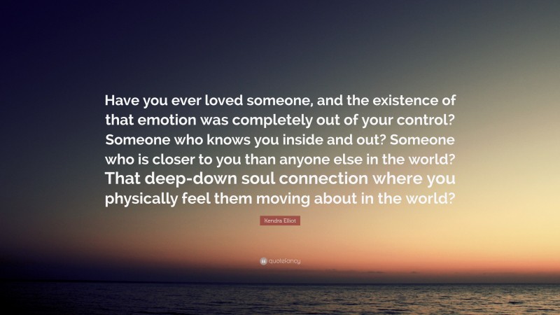 Kendra Elliot Quote: “Have you ever loved someone, and the existence of that emotion was completely out of your control? Someone who knows you inside and out? Someone who is closer to you than anyone else in the world? That deep-down soul connection where you physically feel them moving about in the world?”