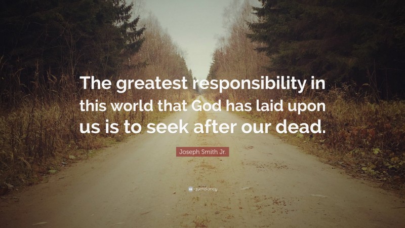 Joseph Smith Jr. Quote: “The greatest responsibility in this world that God has laid upon us is to seek after our dead.”