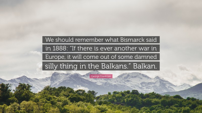 George Friedman Quote: “We should remember what Bismarck said in 1888: “If there is ever another war in Europe, it will come out of some damned silly thing in the Balkans.” Balkan.”