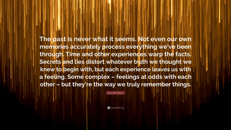 Emerald O'Brien Quote: “The past is never what it seems. Not even our own memories accurately process everything we’ve been through. Time and other experiences warp the facts. Secrets and lies distort whatever truth we thought we knew to begin with, but each experience leaves us with a feeling. Some complex – feelings at odds with each other – but they’re the way we truly remember things.”