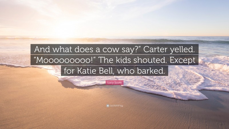 Lucy Score Quote: “And what does a cow say?” Carter yelled. “Mooooooooo!” The kids shouted. Except for Katie Bell, who barked.”