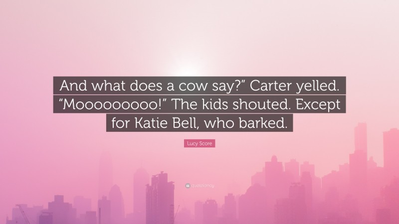 Lucy Score Quote: “And what does a cow say?” Carter yelled. “Mooooooooo!” The kids shouted. Except for Katie Bell, who barked.”