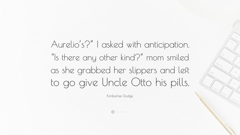 Kimberlee Dodge Quote: “Aurelio’s?” I asked with anticipation. “Is there any other kind?” mom smiled as she grabbed her slippers and left to go give Uncle Otto his pills.”