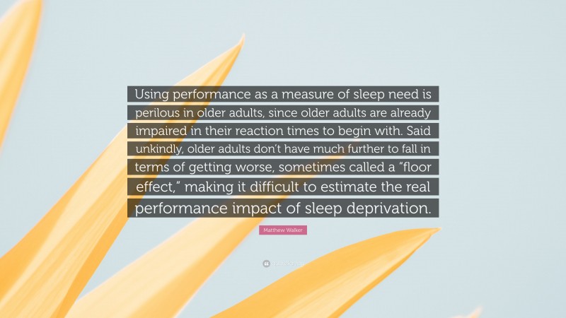 Matthew Walker Quote: “Using performance as a measure of sleep need is perilous in older adults, since older adults are already impaired in their reaction times to begin with. Said unkindly, older adults don’t have much further to fall in terms of getting worse, sometimes called a “floor effect,” making it difficult to estimate the real performance impact of sleep deprivation.”