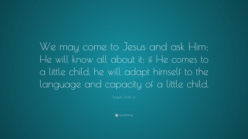 Joseph Smith Jr. Quote: “We may come to Jesus and ask Him; He will know all about it; if He comes to a little child, he will adapt himself to the language and capacity of a little child.”