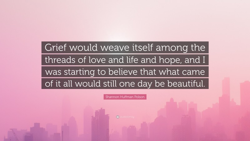 Shannon Huffman Polson Quote: “Grief would weave itself among the threads of love and life and hope, and I was starting to believe that what came of it all would still one day be beautiful.”
