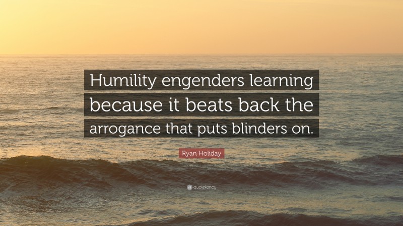 Ryan Holiday Quote: “Humility engenders learning because it beats back the arrogance that puts blinders on.”