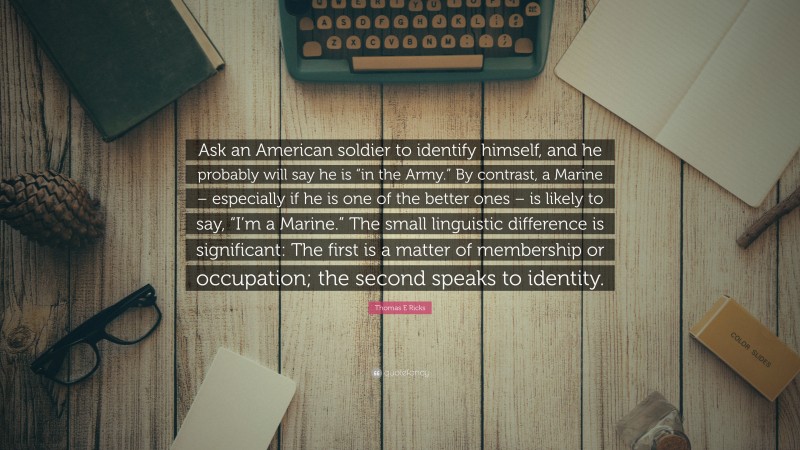 Thomas E Ricks Quote: “Ask an American soldier to identify himself, and he probably will say he is “in the Army.” By contrast, a Marine – especially if he is one of the better ones – is likely to say, “I’m a Marine.” The small linguistic difference is significant: The first is a matter of membership or occupation; the second speaks to identity.”