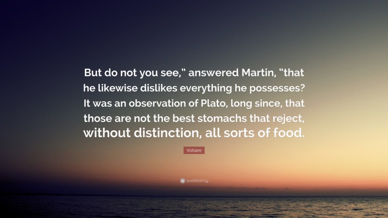 Voltaire Quote: “But do not you see,” answered Martin, “that he likewise dislikes everything he possesses? It was an observation of Plato, long since, that those are not the best stomachs that reject, without distinction, all sorts of food.”
