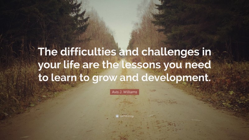 Avis J. Williams Quote: “The difficulties and challenges in your life are the lessons you need to learn to grow and development.”
