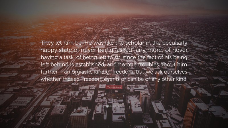 Thomas Mann Quote: “They let him be. He was like the scholar in the peculiarly happy state of never being “asked” any more; of never having a task, of being left to sit, since the fact of his being left behind is established, and no one troubles about him further – an orgiastic kind of freedom, but we ask ourselves whether, indeed, freedom ever is or can be of any other kind.”