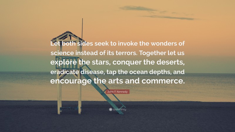 John F. Kennedy Quote: “Let both sides seek to invoke the wonders of science instead of its terrors. Together let us explore the stars, conquer the deserts, eradicate disease, tap the ocean depths, and encourage the arts and commerce.”