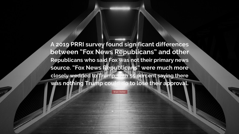 Brian Stelter Quote: “A 2019 PRRI survey found significant differences between “Fox News Republicans” and other Republicans who said Fox was not their primary news source. “Fox News Republicans” were much more closely wedded to Trump, with 55 percent saying there was nothing Trump could do to lose their approval.”