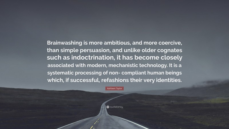 Kathleen Taylor Quote: “Brainwashing is more ambitious, and more coercive, than simple persuasion, and unlike older cognates such as indoctrination, it has become closely associated with modern, mechanistic technology. It is a systematic processing of non- compliant human beings which, if successful, refashions their very identities.”