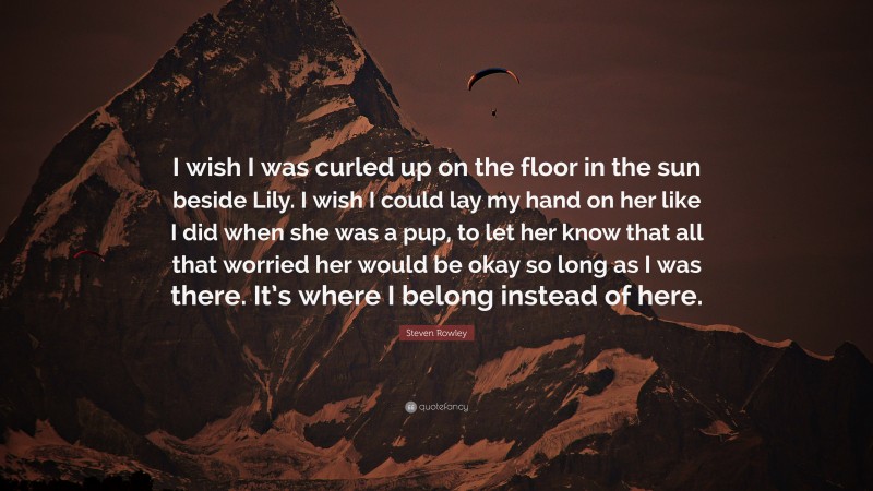 Steven Rowley Quote: “I wish I was curled up on the floor in the sun beside Lily. I wish I could lay my hand on her like I did when she was a pup, to let her know that all that worried her would be okay so long as I was there. It’s where I belong instead of here.”