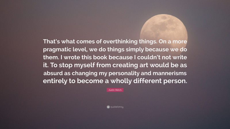 Justin Wetch Quote: “That’s what comes of overthinking things. On a more pragmatic level, we do things simply because we do them. I wrote this book because I couldn’t not write it. To stop myself from creating art would be as absurd as changing my personality and mannerisms entirely to become a wholly different person.”