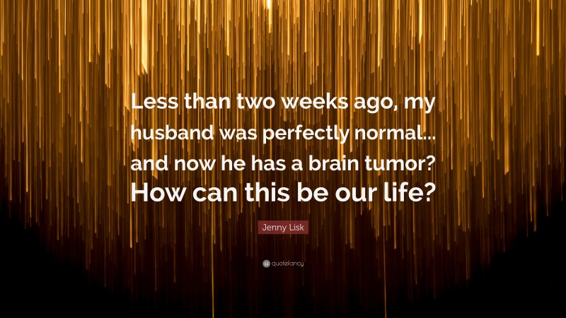 Jenny Lisk Quote: “Less than two weeks ago, my husband was perfectly normal... and now he has a brain tumor? How can this be our life?”
