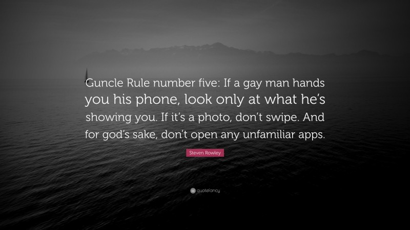 Steven Rowley Quote: “Guncle Rule number five: If a gay man hands you his phone, look only at what he’s showing you. If it’s a photo, don’t swipe. And for god’s sake, don’t open any unfamiliar apps.”