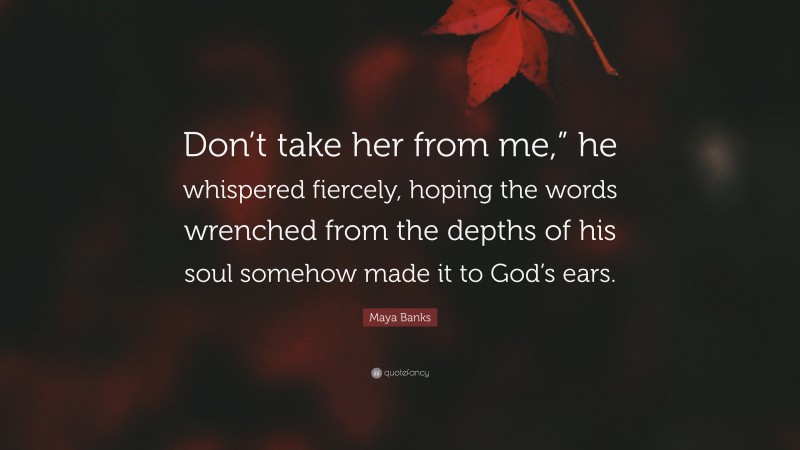 Maya Banks Quote: “Don’t take her from me,” he whispered fiercely, hoping the words wrenched from the depths of his soul somehow made it to God’s ears.”