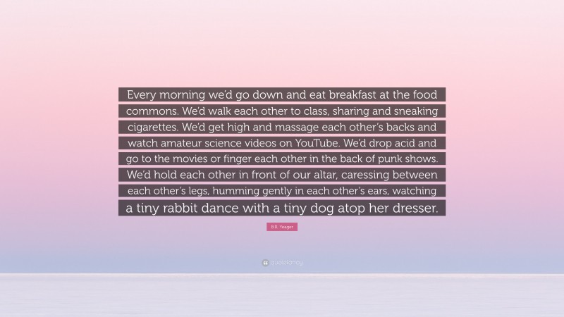 B.R. Yeager Quote: “Every morning we’d go down and eat breakfast at the food commons. We’d walk each other to class, sharing and sneaking cigarettes. We’d get high and massage each other’s backs and watch amateur science videos on YouTube. We’d drop acid and go to the movies or finger each other in the back of punk shows. We’d hold each other in front of our altar, caressing between each other’s legs, humming gently in each other’s ears, watching a tiny rabbit dance with a tiny dog atop her dresser.”
